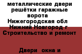 металлические двери решётки гаражные ворота - Нижегородская обл., Нижний Новгород г. Строительство и ремонт » Двери, окна и перегородки   . Нижегородская обл.